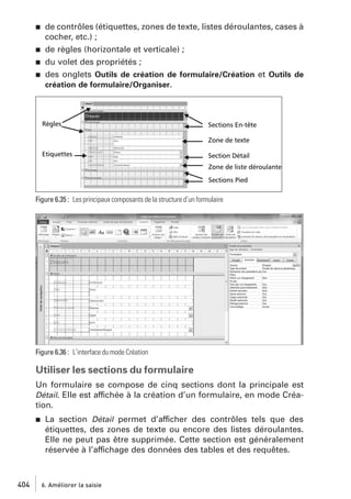 j

j
j
j

de contrôles (étiquettes, zones de texte, listes déroulantes, cases à
cocher, etc.) ;
de règles (horizontale et verticale) ;
du volet des propriétés ;
des onglets Outils de création de formulaire/Création et Outils de
création de formulaire/Organiser.

Figure 6.35 : Les principaux composants de la structure d’un formulaire

Figure 6.36 : L’interface du mode Création

Utiliser les sections du formulaire
Un formulaire se compose de cinq sections dont la principale est
Détail. Elle est affichée à la création d’un formulaire, en mode Création.
j

404

La section Détail permet d’afficher des contrôles tels que des
étiquettes, des zones de texte ou encore des listes déroulantes.
Elle ne peut pas être supprimée. Cette section est généralement
réservée à l’affichage des données des tables et des requêtes.

6. Améliorer la saisie

 