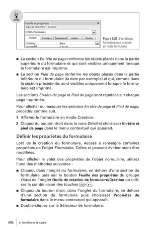 Figure 6.38 : L’en-tête du
formulaire sera masqué
en mode Formulaire

j

La section En-tête de page renferme les objets placés dans la partie
supérieure du formulaire et qui sont visibles uniquement lorsque
le formulaire est imprimé.

j

La section Pied de page renferme les objets placés dans la partie
inférieure du formulaire (la date par exemple) et qui, comme dans
la section précédente, sont visibles uniquement lorsque le formulaire est imprimé.

Les sections En-tête de page et Pied de page sont répétées sur chaque
page imprimée.
Pour afficher ou masquer les sections En-tête de page et Pied de page,
procédez comme suit.
1 Affichez le formulaire en mode Création.
2 Cliquez du bouton droit dans la zone Détail et choisissez En-tête et
pied de page dans le menu contextuel qui apparaît.

Déﬁnir les propriétés du formulaire
Lors de la création du formulaire, Access a renseigné certaines
propriétés de l’objet Formulaire. Celles-ci peuvent évidemment être
modiﬁées.
Pour afficher le volet des propriétés de l’objet Formulaire, utilisez
l’une des méthodes suivantes :
j

Cliquez, dans l’onglet du formulaire, en dehors d’une section du
formulaire puis sur le bouton Feuille des propriétés du groupe
Outils de l’onglet Outils de création de formulaire/Création ou utilisez la combinaison des touches [Alt]+[Ä].

j

Cliquez du bouton droit, dans l’onglet du formulaire, en dehors
d’une section du formulaire puis choisissez Propriétés du
formulaire dans le menu contextuel qui apparaît.
Double-cliquez sur le Sélecteur de formulaire.

j

406

6. Améliorer la saisie

 