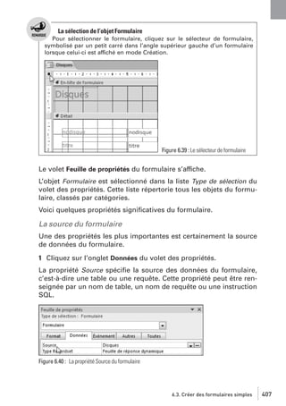 La sélection de l’objet Formulaire
Pour sélectionner le formulaire, cliquez sur le sélecteur de formulaire,
symbolisé par un petit carré dans l’angle supérieur gauche d’un formulaire
lorsque celui-ci est affiché en mode Création.

Figure 6.39 : Le sélecteur de formulaire

Le volet Feuille de propriétés du formulaire s’affiche.
L’objet Formulaire est sélectionné dans la liste Type de sélection du
volet des propriétés. Cette liste répertorie tous les objets du formulaire, classés par catégories.
Voici quelques propriétés signiﬁcatives du formulaire.

La source du formulaire
Une des propriétés les plus importantes est certainement la source
de données du formulaire.
1 Cliquez sur l’onglet Données du volet des propriétés.
La propriété Source spéciﬁe la source des données du formulaire,
c’est-à-dire une table ou une requête. Cette propriété peut être renseignée par un nom de table, un nom de requête ou une instruction
SQL.

Figure 6.40 : La propriété Source du formulaire

6.3. Créer des formulaires simples

407

 