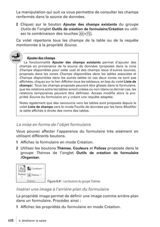 La manipulation qui suit va vous permettre de consulter les champs
renfermés dans la source de données.
2 Cliquez sur le bouton Ajouter des champs existants du groupe
Outils de l’onglet Outils de création de formulaire/Création ou utilisez la combinaison des touches [Alt]+[F8].
Ce volet répertorie tous les champs de la table ou de la requête
mentionnée à la propriété Source.

Ajouter des champs
La fonctionnalité Ajouter des champs existants permet d’ajouter des
champs en provenance de la source de données (proposés dans la zone
Champs disponibles pour cette vue) et des champs issus d’autres sources,
proposés dans les zones Champs disponibles dans les tables associées et
Champs disponibles dans les autres tables (si ces deux zones ne sont pas
affichées, cliquez sur le lien Afficher tous les tableaux, en bas du volet Liste de
champs). Tous les champs proposés peuvent être glissés dans le formulaire,
que les relations entre les tables soient créées ou non (dans ce dernier cas, les
relations temporaires peuvent être déﬁnies). Access modiﬁe alors la propriété Source du formulaire en y créant une requête adaptée.
Notez également que des raccourcis vers les tables sont proposés depuis le
volet Liste de champs vers le mode Feuille de données par les liens Modiﬁer
la table affichés à droite des noms des tables.

La mise en forme de l’objet formulaire
Vous pouvez affecter l’apparence du formulaire très aisément en
utilisant différents boutons.
1 Affichez le formulaire en mode Création.
2 Utilisez les boutons Thèmes, Couleurs et Polices proposés dans le
groupe Thèmes de l’onglet Outils de création de formulaire
/Organiser.

Figure 6.41 : Les boutons du groupe Thèmes

Insérer une image à l’arrière-plan du formulaire
La propriété Image permet de déﬁnir une image comme arrière-plan
dans un formulaire. Procédez ainsi :
1 Affichez les propriétés du formulaire en mode Création.

408

6. Améliorer la saisie

 