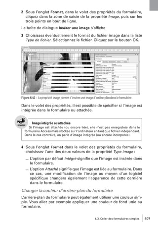 2 Sous l’onglet Format, dans le volet des propriétés du formulaire,
cliquez dans la zone de saisie de la propriété Image, puis sur les
trois points en bout de ligne.
La boîte de dialogue Insérer une image s’affiche.
3 Choisissez éventuellement le format du ﬁchier image dans la liste
Type de ﬁchier. Sélectionnez le ﬁchier. Cliquez sur le bouton OK.

Figure 6.42 : La propriété Image permet d’insérer une image d’arrière-plan dans le formulaire

Dans le volet des propriétés, il est possible de spéciﬁer si l’image est
intégrée dans le formulaire ou attachée.

Image intégrée ou attachée
Si l’image est attachée (ou encore liée), elle n’est pas enregistrée dans le
formulaire Access mais stockée sur l’ordinateur en tant que ﬁchier indépendant.
Dans le cas contraire, on parle d’image intégrée (ou encore incorporée).

4 Sous l’onglet Format dans le volet des propriétés du formulaire,
choisissez l’une des deux valeurs de la propriété Type image :
L’option par défaut Intégré signiﬁe que l’image est insérée dans
le formulaire.
L’option Attaché signiﬁe que l’image est liée au formulaire. Dans
ce cas, une modiﬁcation de l’image au moyen d’un logiciel
spéciﬁque changera également l’apparence de cette dernière
dans le formulaire.

Changer la couleur d’arrière-plan du formulaire
L’arrière-plan du formulaire peut également utiliser une couleur simple. Vous allez par exemple appliquer une couleur de fond unie au
formulaire.
6.3. Créer des formulaires simples

409

 