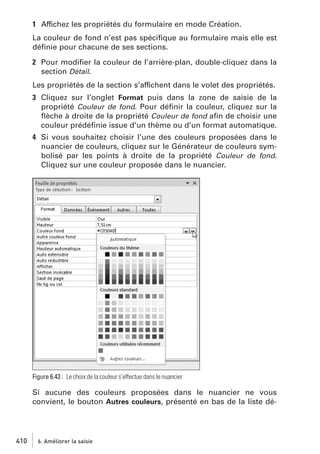 1 Affichez les propriétés du formulaire en mode Création.
La couleur de fond n’est pas spéciﬁque au formulaire mais elle est
déﬁnie pour chacune de ses sections.
2 Pour modiﬁer la couleur de l’arrière-plan, double-cliquez dans la
section Détail.
Les propriétés de la section s’affichent dans le volet des propriétés.
3 Cliquez sur l’onglet Format puis dans la zone de saisie de la
propriété Couleur de fond. Pour déﬁnir la couleur, cliquez sur la
ﬂèche à droite de la propriété Couleur de fond aﬁn de choisir une
couleur prédéﬁnie issue d’un thème ou d’un format automatique.
4 Si vous souhaitez choisir l’une des couleurs proposées dans le
nuancier de couleurs, cliquez sur le Générateur de couleurs symbolisé par les points à droite de la propriété Couleur de fond.
Cliquez sur une couleur proposée dans le nuancier.

Figure 6.43 : Le choix de la couleur s’effectue dans le nuancier

Si aucune des couleurs proposées dans le nuancier ne vous
convient, le bouton Autres couleurs, présenté en bas de la liste dé-

410

6. Améliorer la saisie

 