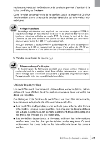 roulante ouverte par le Générateur de couleurs permet d’accéder à la
boîte de dialogue Couleurs.
Dans le volet des propriétés de la section Détail, la propriété Couleur
fond contient alors la nouvelle couleur (traduite par une valeur numérique).

Codage des couleurs
Le codage des couleurs est exprimé par une valeur du type #FFFFFF. Il
s’agit d’un codage en hexadécimal (en base 16) de chacune des valeurs des
couleurs primaires utilisées en mode RVB : le rouge, le vert et le bleu.
Chacune de ces trois couleurs est codée sur deux chiffres par une valeur
pouvant varier entre 0 et 255 (FF en hexadécimal).
Ainsi, par exemple, la couleur #0007FF, qui correspond à un bleu, est composée
d’une valeur de 0 (00 en hexadécimal) de rouge, d’une valeur de 127 (7F en
hexadécimal) de vert et d’une valeur de 255 (FF en hexadécimal) de bleu.

5 Validez en utilisant la touche [Ä].

Enlever une image d’arrière-plan
Si l’arrière-plan du formulaire contient une image, celle-ci masque la
couleur de fond de la section détail. Pour afficher cette couleur, vous devez
retirer l’image dont le nom est stocké dans la propriété Image sous l’onglet
Format dans le volet des propriétés du formulaire.

Utiliser les contrôles
Les contrôles sont couramment utilisés dans les formulaires, principalement pour afficher des informations stockées dans les tables ou
dans les requêtes.
On distingue trois familles de contrôles : les contrôles dépendants,
les contrôles indépendants et les contrôles calculés.
j

Les contrôles indépendants sont utilisés pour afficher des textes
informatifs, tels que des étiquettes, non enregistrés dans les tables
de la base de données. On compte également dans cette catégorie
les traits, les images ou les rectangles.

j

Les contrôles dépendants, à l’inverse, utilisent les informations
renfermées dans les champs des tables ou des requêtes. Ce sont
notamment les zones de texte, les listes déroulantes et les cases à
cocher.

6.3. Créer des formulaires simples

411

 