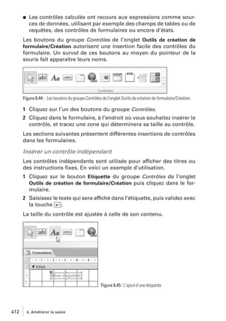 j

Les contrôles calculés ont recours aux expressions comme sources de données, utilisant par exemple des champs de tables ou de
requêtes, des contrôles de formulaires ou encore d’états.

Les boutons du groupe Contrôles de l’onglet Outils de création de
formulaire/Création autorisent une insertion facile des contrôles du
formulaire. Un survol de ces boutons au moyen du pointeur de la
souris fait apparaître leurs noms.

Figure 6.44 : Les boutons du groupe Contrôles de l’onglet Outils de création de formulaire/Création

1 Cliquez sur l’un des boutons du groupe Contrôles.
2 Cliquez dans le formulaire, à l’endroit où vous souhaitez insérer le
contrôle, et tracez une zone qui déterminera sa taille au contrôle.
Les sections suivantes présentent différentes insertions de contrôles
dans les formulaires.

Insérer un contrôle indépendant
Les contrôles indépendants sont utilisés pour afficher des titres ou
des instructions ﬁxes. En voici un exemple d’utilisation.
1 Cliquez sur le bouton Etiquette du groupe Contrôles de l’onglet
Outils de création de formulaire/Création puis cliquez dans le formulaire.
2 Saisissez le texte qui sera affiché dans l’étiquette, puis validez avec
la touche [Ä].
La taille du contrôle est ajustée à celle de son contenu.

Figure 6.45 : L’ajout d’une étiquette

412

6. Améliorer la saisie

 
