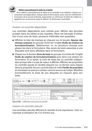 Définir manuellement la taille du contrôle
Pour déﬁnir manuellement la taille d’un contrôle à sa création, cliquez sur
le bouton correspondant, cliquez dans le formulaire, puis, tout en maintenant
le bouton de la souris enfoncé, augmentez ou diminuez la taille de l’objet en
agissant sur sa bordure jusqu’à obtenir la dimension souhaitée.

Insérer un contrôle dépendant
Les contrôles dépendants sont utilisés pour afficher des données
puisées dans les tables et les requêtes. Dans cet exemple d’utilisation d’une zone de texte, plusieurs méthodes sont possibles.
j

Affichez la liste de champs en cliquant sur le bouton Ajouter des
champs existants du groupe Outils de l’onglet Outils de création de
formulaire/Création. Sélectionnez un ou plusieurs champs puis
glissez-les dans le formulaire. Des zones de texte associées à une
étiquette sont alors affichées dans le formulaire.

j

Cliquez sur le bouton Zone de texte du groupe Contrôles de l’onglet
Outils de création de formulaire/Création puis dans une section du
formulaire. À ce stade, la zone de texte est un contrôle indépendant puisqu’elle n’a pas de valeur à afficher. Affichez les propriétés
du contrôle ajouté en double-cliquant sur ce dernier puis cliquez
dans la propriété Source contrôle dans le volet Feuille de propriétés
et choisissez le champ à utiliser comme source de l’objet. Modiﬁez
éventuellement le texte de son étiquette en cliquant dans son
texte.

Figure 6.46 : L’affectation de la source du contrôle

Insérer un contrôle calculé
Les contrôles calculés affichent le résultat d’une expression. Voici un
exemple d’utilisation de l’un d’entre eux.

6.3. Créer des formulaires simples

413

 