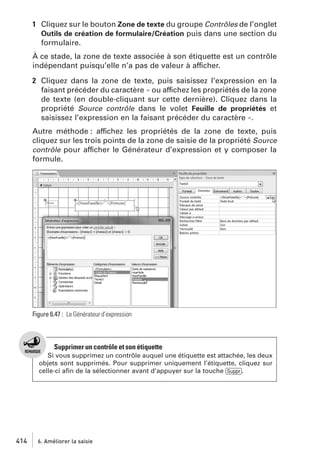 1 Cliquez sur le bouton Zone de texte du groupe Contrôles de l’onglet
Outils de création de formulaire/Création puis dans une section du
formulaire.
À ce stade, la zone de texte associée à son étiquette est un contrôle
indépendant puisqu’elle n’a pas de valeur à afficher.
2 Cliquez dans la zone de texte, puis saisissez l’expression en la
faisant précéder du caractère = ou affichez les propriétés de la zone
de texte (en double-cliquant sur cette dernière). Cliquez dans la
propriété Source contrôle dans le volet Feuille de propriétés et
saisissez l’expression en la faisant précéder du caractère =.
Autre méthode : affichez les propriétés de la zone de texte, puis
cliquez sur les trois points de la zone de saisie de la propriété Source
contrôle pour afficher le Générateur d’expression et y composer la
formule.

Figure 6.47 : Le Générateur d’expression

Supprimer un contrôle et son étiquette
Si vous supprimez un contrôle auquel une étiquette est attachée, les deux
objets sont supprimés. Pour supprimer uniquement l’étiquette, cliquez sur
celle-ci aﬁn de la sélectionner avant d’appuyer sur la touche [Suppr].

414

6. Améliorer la saisie

 
