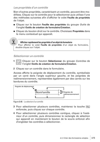 Les propriétés d’un contrôle
Bien d’autres propriétés, caractérisant un contrôle, peuvent être modiﬁées. Cliquez sur le contrôle pour le sélectionner puis utilisez l’une
des méthodes suivantes aﬁn d’afficher le volet Feuille de propriétés
de l’objet.
j

Cliquez sur le bouton Feuille des propriétés du groupe Outils de
l’onglet Outils de création de formulaire/Création.

j

Cliquez du bouton droit sur le contrôle. Choisissez Propriétés dans
le menu contextuel qui apparaît.

Afficher rapidement les propriétés d’un objet du formulaire
Pour afficher le volet Feuille de propriétés d’un objet du formulaire,
double-cliquez sur l’objet.

Sélectionner un contrôle
1

Cliquez sur le bouton Sélectionner du groupe Contrôles de
l’onglet Outils de création de formulaire/Création.

2 Cliquez sur un contrôle dans le formulaire.
Access affiche la poignée de déplacement du contrôle, symbolisée
par un carré dans l’angle supérieur gauche, et les poignées de
redimensionnement, représentées également par des carrés sur les
bordures du contrôle.

Figure 6.48 : La sélection d’un contrôle

3 Pour sélectionner plusieurs contrôles, maintenez la touche [Maj]
enfoncée, puis cliquez sur chaque contrôle.
4 Pour sélectionner plusieurs contrôles contigus, cliquez à l’extérieur d’un contrôle, puis dimensionnez le rectangle de sélection
qui apparaît en maintenant le bouton de la souris enfoncé aﬁn
d’englober les contrôles à sélectionner.

6.3. Créer des formulaires simples

415

 