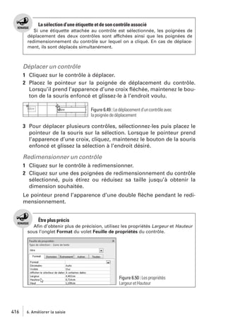 La sélection d’une étiquette et de son contrôle associé
Si une étiquette attachée au contrôle est sélectionnée, les poignées de
déplacement des deux contrôles sont affichées ainsi que les poignées de
redimensionnement du contrôle sur lequel on a cliqué. En cas de déplacement, ils sont déplacés simultanément.

Déplacer un contrôle
1 Cliquez sur le contrôle à déplacer.
2 Placez le pointeur sur la poignée de déplacement du contrôle.
Lorsqu’il prend l’apparence d’une croix ﬂéchée, maintenez le bouton de la souris enfoncé et glissez-le à l’endroit voulu.
Figure 6.49 : Le déplacement d’un contrôle avec
la poignée de déplacement

3 Pour déplacer plusieurs contrôles, sélectionnez-les puis placez le
pointeur de la souris sur la sélection. Lorsque le pointeur prend
l’apparence d’une croix, cliquez, maintenez le bouton de la souris
enfoncé et glissez la sélection à l’endroit désiré.

Redimensionner un contrôle
1 Cliquez sur le contrôle à redimensionner.
2 Cliquez sur une des poignées de redimensionnement du contrôle
sélectionné, puis étirez ou réduisez sa taille jusqu’à obtenir la
dimension souhaitée.
Le pointeur prend l’apparence d’une double ﬂèche pendant le redimensionnement.

Être plus précis
Aﬁn d’obtenir plus de précision, utilisez les propriétés Largeur et Hauteur
sous l’onglet Format du volet Feuille de propriétés du contrôle.

Figure 6.50 : Les propriétés
Largeur et Hauteur

416

6. Améliorer la saisie

 