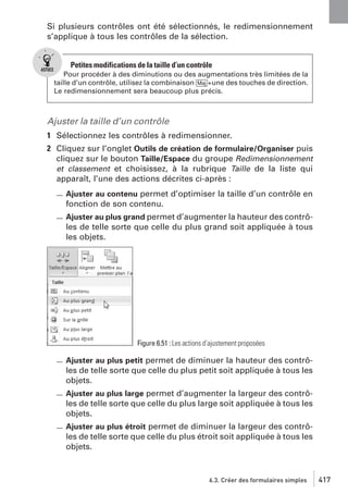 Si plusieurs contrôles ont été sélectionnés, le redimensionnement
s’applique à tous les contrôles de la sélection.

Petites modifications de la taille d’un contrôle
Pour procéder à des diminutions ou des augmentations très limitées de la
taille d’un contrôle, utilisez la combinaison [Maj]+une des touches de direction.
Le redimensionnement sera beaucoup plus précis.

Ajuster la taille d’un contrôle
1 Sélectionnez les contrôles à redimensionner.
2 Cliquez sur l’onglet Outils de création de formulaire/Organiser puis
cliquez sur le bouton Taille/Espace du groupe Redimensionnement
et classement et choisissez, à la rubrique Taille de la liste qui
apparaît, l’une des actions décrites ci-après :
Ajuster au contenu permet d’optimiser la taille d’un contrôle en
fonction de son contenu.
Ajuster au plus grand permet d’augmenter la hauteur des contrô-

les de telle sorte que celle du plus grand soit appliquée à tous
les objets.

Figure 6.51 : Les actions d’ajustement proposées

Ajuster au plus petit permet de diminuer la hauteur des contrôles de telle sorte que celle du plus petit soit appliquée à tous les
objets.
Ajuster au plus large permet d’augmenter la largeur des contrôles de telle sorte que celle du plus large soit appliquée à tous les
objets.
Ajuster au plus étroit permet de diminuer la largeur des contrôles de telle sorte que celle du plus étroit soit appliquée à tous les
objets.

6.3. Créer des formulaires simples

417

 