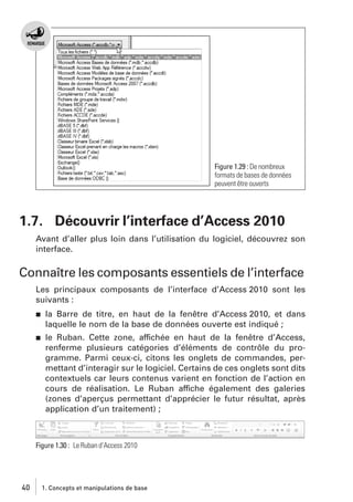 Figure 1.29 : De nombreux
formats de bases de données
peuvent être ouverts

1.7. Découvrir l’interface d’Access 2010
Avant d’aller plus loin dans l’utilisation du logiciel, découvrez son
interface.

Connaître les composants essentiels de l’interface
Les principaux composants de l’interface d’Access 2010 sont les
suivants :
j

la Barre de titre, en haut de la fenêtre d’Access 2010, et dans
laquelle le nom de la base de données ouverte est indiqué ;

j

le Ruban. Cette zone, affichée en haut de la fenêtre d’Access,
renferme plusieurs catégories d’éléments de contrôle du programme. Parmi ceux-ci, citons les onglets de commandes, permettant d’interagir sur le logiciel. Certains de ces onglets sont dits
contextuels car leurs contenus varient en fonction de l’action en
cours de réalisation. Le Ruban affiche également des galeries
(zones d’aperçus permettant d’apprécier le futur résultat, après
application d’un traitement) ;

Figure 1.30 : Le Ruban d’Access 2010

40

1. Concepts et manipulations de base

 