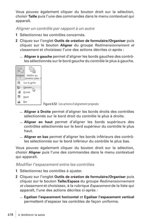 Vous pouvez également cliquer du bouton droit sur la sélection,
choisir Taille puis l’une des commandes dans le menu contextuel qui
apparaît.

Aligner un contrôle par rapport à un autre
1 Sélectionnez les contrôles concernés.
2 Cliquez sur l’onglet Outils de création de formulaire/Organiser puis
cliquez sur le bouton Aligner du groupe Redimensionnement et
classement et choisissez l’une des actions décrites ci-après :
Aligner à gauche permet d’aligner les bords gauches des contrôles sélectionnés sur le bord gauche du contrôle le plus à gauche.

Figure 6.52 : Les actions d’alignement proposés

Aligner à Droite permet d’aligner les bords droits des contrôles
sélectionnés sur le bord droit du contrôle le plus à droite.
Aligner en haut permet d’aligner les bords supérieurs des
contrôles sélectionnés sur le bord supérieur du contrôle le plus
haut.
Aligner en bas permet d’aligner les bords inférieurs des contrôles sélectionnés sur le bord inférieur du contrôle le plus bas.

Vous pouvez également cliquer du bouton droit sur la sélection,
choisir Aligner puis l’une des commandes dans le menu contextuel
qui apparaît.

Modiﬁer l’espacement entre les contrôles
1 Sélectionnez les contrôles à ajuster.
2 Cliquez sur l’onglet Outils de création de formulaire/Organiser puis
cliquez sur le bouton Taille/Espace du groupe Redimensionnement
et classement et choisissez, à la rubrique Espacement de la liste qui
apparaît, l’une des actions décrites ci-après :
Egaliser l’espacement horizontal et Egaliser l’espacement vertical

permettent d’espacer les contrôles de façon uniforme.

418

6. Améliorer la saisie

 
