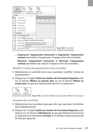 Figure 6.53 : Les actions
d’espacement proposées

Augmenter l’espacement horizontal et Augmenter l’espacement
vertical permettent d’augmenter l’espace entre les contrôles.
Diminuer l’espacement horizontal et Diminuer l’espacement
vertical permettent de réduire l’espace entre les contrôles.

Modiﬁer l’ordre de superposition des contrôles
1 Sélectionnez le contrôle dont vous souhaitez modiﬁer l’ordre de
superposition.
2 Cliquez sur l’onglet Outils de création de formulaire/Organiser puis
sur le bouton Mettre au premier plan ou sur le bouton Mettre en
arrière-plan du groupe Redimensionnement et classement.

Figure 6.54 : Les boutons Mettre au premier plan et Mettre à l’arrière plan

Grouper des contrôles
1 Sélectionnez les contrôles à grouper aﬁn, par exemple, de faciliter
leurs déplacements.
2 Cliquez sur l’onglet Outils de création de formulaire/Organiser puis
cliquez sur le bouton Taille/Espace du groupe Redimensionnement
et classement et choisissez Grouper à la rubrique Regroupement de
la liste qui apparaît.

6.3. Créer des formulaires simples

419

 