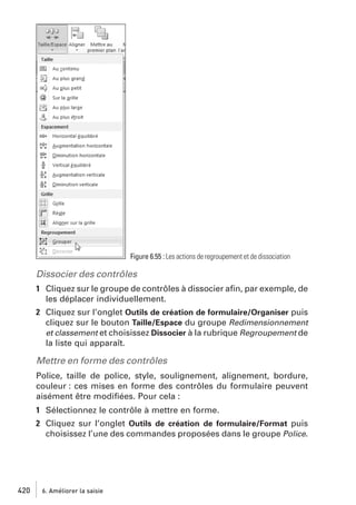 Figure 6.55 : Les actions de regroupement et de dissociation

Dissocier des contrôles
1 Cliquez sur le groupe de contrôles à dissocier aﬁn, par exemple, de
les déplacer individuellement.
2 Cliquez sur l’onglet Outils de création de formulaire/Organiser puis
cliquez sur le bouton Taille/Espace du groupe Redimensionnement
et classement et choisissez Dissocier à la rubrique Regroupement de
la liste qui apparaît.

Mettre en forme des contrôles
Police, taille de police, style, soulignement, alignement, bordure,
couleur : ces mises en forme des contrôles du formulaire peuvent
aisément être modiﬁées. Pour cela :
1 Sélectionnez le contrôle à mettre en forme.
2 Cliquez sur l’onglet Outils de création de formulaire/Format puis
choisissez l’une des commandes proposées dans le groupe Police.

420

6. Améliorer la saisie

 