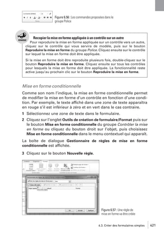 Figure 6.56 : Les commandes proposées dans le
groupe Police

Recopier la mise en forme appliquée à un contrôle sur un autre
Pour reproduire la mise en forme appliquée sur un contrôle vers un autre,
cliquez sur le contrôle qui vous servira de modèle, puis sur le bouton
Reproduire la mise en forme du groupe Police. Cliquez ensuite sur le contrôle
sur lequel la mise en forme doit être appliquée.
Si la mise en forme doit être reproduite plusieurs fois, double-cliquez sur le
bouton Reproduire la mise en forme. Cliquez ensuite sur tous les contrôles
pour lesquels la mise en forme doit être appliquée. La fonctionnalité reste
active jusqu’au prochain clic sur le bouton Reproduire la mise en forme.

Mise en forme conditionnelle
Comme son nom l’indique, la mise en forme conditionnelle permet
de modiﬁer la mise en forme d’un contrôle en fonction d’une condition. Par exemple, le texte affiché dans une zone de texte apparaîtra
en rouge s’il est inférieur à zéro et en vert dans le cas contraire.
1 Sélectionnez une zone de texte dans le formulaire.
2 Cliquez sur l’onglet Outils de création de formulaire/Format puis sur
le bouton Mise en forme conditionnelle du groupe Contrôler la mise
en forme ou cliquez du bouton droit sur l’objet, puis choisissez
Mise en forme conditionnelle dans le menu contextuel qui apparaît.
La boîte de dialogue Gestionnaire de règles de mise en forme
conditionnelle est affichée.
3 Cliquez sur le bouton Nouvelle règle.

Figure 6.57 : Une règle de
mise en forme va être créée

6.3. Créer des formulaires simples

421

 