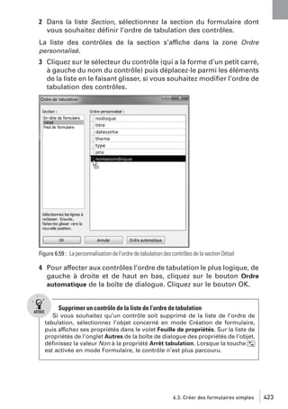 2 Dans la liste Section, sélectionnez la section du formulaire dont
vous souhaitez déﬁnir l’ordre de tabulation des contrôles.
La liste des contrôles de la section s’affiche dans la zone Ordre
personnalisé.

3 Cliquez sur le sélecteur du contrôle (qui a la forme d’un petit carré,
à gauche du nom du contrôle) puis déplacez-le parmi les éléments
de la liste en le faisant glisser, si vous souhaitez modiﬁer l’ordre de
tabulation des contrôles.

Figure 6.59 : La personnalisation de l’ordre de tabulation des contrôles de la section Détail

4 Pour affecter aux contrôles l’ordre de tabulation le plus logique, de
gauche à droite et de haut en bas, cliquez sur le bouton Ordre
automatique de la boîte de dialogue. Cliquez sur le bouton OK.

Supprimer un contrôle de la liste de l’ordre de tabulation
Si vous souhaitez qu’un contrôle soit supprimé de la liste de l’ordre de
tabulation, sélectionnez l’objet concerné en mode Création de formulaire,
puis affichez ses propriétés dans le volet Feuille de propriétés. Sur la liste de
propriétés de l’onglet Autres de la boîte de dialogue des propriétés de l’objet,
déﬁnissez la valeur Non à la propriété Arrêt tabulation. Lorsque la touche [˜]
est activée en mode Formulaire, le contrôle n’est plus parcouru.

6.3. Créer des formulaires simples

423

 