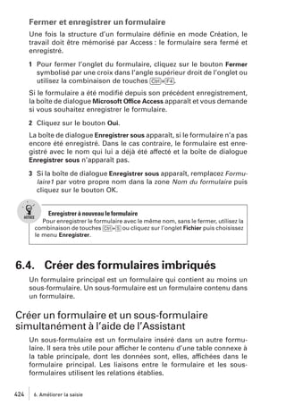 Fermer et enregistrer un formulaire
Une fois la structure d’un formulaire déﬁnie en mode Création, le
travail doit être mémorisé par Access : le formulaire sera fermé et
enregistré.
1 Pour fermer l’onglet du formulaire, cliquez sur le bouton Fermer
symbolisé par une croix dans l’angle supérieur droit de l’onglet ou
utilisez la combinaison de touches [Ctrl]+[F4].
Si le formulaire a été modiﬁé depuis son précédent enregistrement,
la boîte de dialogue Microsoft Office Access apparaît et vous demande
si vous souhaitez enregistrer le formulaire.
2 Cliquez sur le bouton Oui.
La boîte de dialogue Enregistrer sous apparaît, si le formulaire n’a pas
encore été enregistré. Dans le cas contraire, le formulaire est enregistré avec le nom qui lui a déjà été affecté et la boîte de dialogue
Enregistrer sous n’apparaît pas.
3 Si la boîte de dialogue Enregistrer sous apparaît, remplacez Formulaire1 par votre propre nom dans la zone Nom du formulaire puis
cliquez sur le bouton OK.

Enregistrer à nouveau le formulaire
Pour enregistrer le formulaire avec le même nom, sans le fermer, utilisez la
combinaison de touches [Ctrl]+[S] ou cliquez sur l’onglet Fichier puis choisissez
le menu Enregistrer.

6.4. Créer des formulaires imbriqués
Un formulaire principal est un formulaire qui contient au moins un
sous-formulaire. Un sous-formulaire est un formulaire contenu dans
un formulaire.

Créer un formulaire et un sous-formulaire
simultanément à l’aide de l’Assistant
Un sous-formulaire est un formulaire inséré dans un autre formulaire. Il sera très utile pour afficher le contenu d’une table connexe à
la table principale, dont les données sont, elles, affichées dans le
formulaire principal. Les liaisons entre le formulaire et les sousformulaires utilisent les relations établies.
424

6. Améliorer la saisie

 