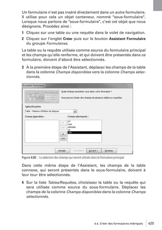 Un formulaire n’est pas inséré directement dans un autre formulaire.
Il utilise pour cela un objet conteneur, nommé "sous-formulaire".
Lorsque nous parlons de "sous-formulaire", c’est cet objet que nous
désignons. Procédez ainsi :
1 Cliquez sur une table ou une requête dans le volet de navigation.
2 Cliquez sur l’onglet Créer puis sur le bouton Assistant Formulaire
du groupe Formulaires.
La table ou la requête utilisée comme source du formulaire principal
et les champs qu’elle renferme, et qui doivent être présentés dans ce
formulaire, doivent d’abord être sélectionnés.
3 À la première étape de l’Assistant, déplacez les champs de la table
dans la colonne Champs disponibles vers la colonne Champs sélectionnés.

Figure 6.60 : La sélection des champs qui seront utilisés dans le formulaire principal

Dans cette même étape de l’Assistant, les champs de la table
connexe, qui seront présentés dans le sous-formulaire, doivent à
leur tour être sélectionnés.
4 Sur la liste Tables/Requêtes, choisissez la table ou la requête qui
sera utilisée comme source du sous-formulaire. Déplacez les
champs de la colonne Champs disponibles dans la colonne Champs
sélectionnés.

6.4. Créer des formulaires imbriqués

425

 