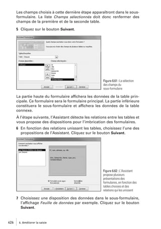 Les champs choisis à cette dernière étape apparaîtront dans le sousformulaire. La liste Champs sélectionnés doit donc renfermer des
champs de la première et de la seconde table.
5 Cliquez sur le bouton Suivant.

Figure 6.61 : La sélection
des champs du
sous-formulaire

La partie haute du formulaire affichera les données de la table principale. Ce formulaire sera le formulaire principal. La partie inférieure
constituera le sous-formulaire et affichera les données de la table
connexe.
À l’étape suivante, l’Assistant détecte les relations entre les tables et
vous propose des dispositions pour l’imbrication des formulaires.
6 En fonction des relations unissant les tables, choisissez l’une des
propositions de l’Assistant. Cliquez sur le bouton Suivant.

Figure 6.62 : L’Assistant
propose plusieurs
présentations des
formulaires, en fonction des
tables choisies et des
relations qui les unissent

7 Choisissez une disposition des données dans le sous-formulaire,
l’affichage Feuille de données par exemple. Cliquez sur le bouton
Suivant.

426

6. Améliorer la saisie

 