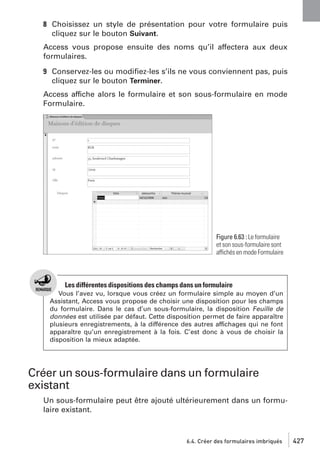 8 Choisissez un style de présentation pour votre formulaire puis
cliquez sur le bouton Suivant.
Access vous propose ensuite des noms qu’il affectera aux deux
formulaires.
9 Conservez-les ou modiﬁez-les s’ils ne vous conviennent pas, puis
cliquez sur le bouton Terminer.
Access affiche alors le formulaire et son sous-formulaire en mode
Formulaire.

Figure 6.63 : Le formulaire
et son sous-formulaire sont
affichés en mode Formulaire

Les différentes dispositions des champs dans un formulaire
Vous l’avez vu, lorsque vous créez un formulaire simple au moyen d’un
Assistant, Access vous propose de choisir une disposition pour les champs
du formulaire. Dans le cas d’un sous-formulaire, la disposition Feuille de
données est utilisée par défaut. Cette disposition permet de faire apparaître
plusieurs enregistrements, à la différence des autres affichages qui ne font
apparaître qu’un enregistrement à la fois. C’est donc à vous de choisir la
disposition la mieux adaptée.

Créer un sous-formulaire dans un formulaire
existant
Un sous-formulaire peut être ajouté ultérieurement dans un formulaire existant.

6.4. Créer des formulaires imbriqués

427

 