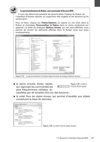 La personnalisation du Ruban, une nouveauté d’Access 2010
Il vous est désormais possible de personnaliser l’aspect du Ruban de
l’interface d’Access (ajouter ou supprimer des onglets et les boutons qu’ils
renferment).
Pour ce faire, cliquez sur Fichier/Options ou opérez un clic droit dans le
Ruban et choisissez Personnaliser le Ruban dans le menu contextuel qui
apparaît. La boîte de dialogue Options Access, qui est alors affichée, vous
permet de choisir les éléments affichés dans le Ruban ainsi que leurs
emplacements.

Figure 1.31 : La personnalisation du Ruban depuis la boîte de dialogue Options Access

j

la barre d’outils Accès rapide,
Figure 1.32 : La barre
d’outils Accès rapide
qui regroupe les commandes les
plus fréquemment utilisées, accessibles par de simples clics sur des boutons ;

j

le volet Tous les objets Access, qui permet d’accéder aux objets
constituant la base de données.

Figure 1.33 : Le volet Tous les objets Access

1.7. Découvrir l’interface d’Access 2010

41

 