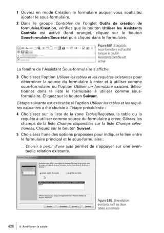 1 Ouvrez en mode Création le formulaire auquel vous souhaitez
ajouter le sous-formulaire.
2 Dans le groupe Contrôles de l’onglet Outils de création de
formulaire/Création, vériﬁez que le bouton Utiliser les Assistants
Contrôle est activé (fond orange), cliquez sur le bouton
Sous-formulaire/Sous-état puis cliquez dans le formulaire.
Figure 6.64 : L’ajout du
sous-formulaire est facilité
lorsque le bouton
Assistants contrôle est
activé

La fenêtre de l’Assistant Sous-formulaire s’affiche.
3 Choisissez l’option Utiliser les tables et les requêtes existantes pour
déterminer la source du formulaire à créer et à utiliser comme
sous-formulaire ou l’option Utiliser un formulaire existant. Sélectionnez dans la liste le formulaire à utiliser comme sousformulaire. Cliquez sur le bouton Suivant.
L’étape suivante est exécutée si l’option Utiliser les tables et les requêtes existantes a été choisie à l’étape précédente :
4 Choisissez sur la liste de la zone Tables/Requêtes, la table ou la
requête à utiliser comme source du formulaire à créer. Glissez les
champs de la liste Champs disponibles sur la liste Champs sélectionnés. Cliquez sur le bouton Suivant.
5 Choisissez l’une des options proposées pour indiquer le lien entre
le formulaire principal et le sous-formulaire :
Choisir à partir d’une liste permet de s’appuyer sur une éventuelle relation existante.

Figure 6.65 : Une relation
existante liant les deux
tables est utilisée

428

6. Améliorer la saisie

 