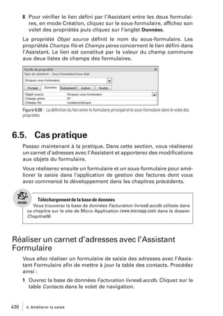 8 Pour vériﬁer le lien déﬁni par l’Assistant entre les deux formulaires, en mode Création, cliquez sur le sous-formulaire, affichez son
volet des propriétés puis cliquez sur l’onglet Données.
La propriété Objet source déﬁnit le nom du sous-formulaire. Les
propriétés Champs ﬁls et Champs pères concernent le lien déﬁni dans
l’Assistant. Le lien est constitué par la valeur du champ commune
aux deux listes de champs des formulaires.

Figure 6.68 : La déﬁnition du lien entre le formulaire principal et le sous-formulaire dans le volet des
propriétés

6.5. Cas pratique
Passez maintenant à la pratique. Dans cette section, vous réaliserez
un carnet d’adresses avec l’Assistant et apporterez des modiﬁcations
aux objets du formulaire.
Vous réaliserez ensuite un formulaire et un sous-formulaire pour améliorer la saisie dans l’application de gestion des factures dont vous
avez commencé le développement dans les chapitres précédents.

Téléchargement de la base de données
Vous trouverez la base de données Facturation livres6.accdb utilisée dans
ce chapitre sur le site de Micro Application (www.microapp.com) dans le dossier
Chapitre06.

Réaliser un carnet d’adresses avec l’Assistant
Formulaire
Vous allez réaliser un formulaire de saisie des adresses avec l’Assistant Formulaire aﬁn de mettre à jour la table des contacts. Procédez
ainsi :
1 Ouvrez la base de données Facturation livres6.accdb. Cliquez sur la
table Contacts dans le volet de navigation.

430

6. Améliorer la saisie

 