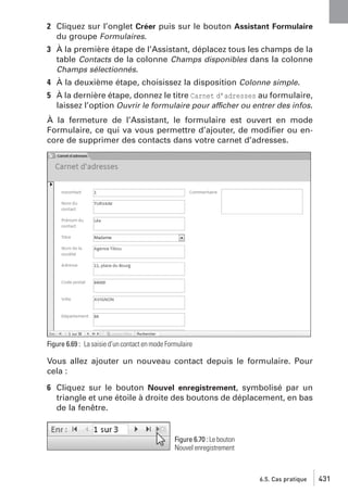 2 Cliquez sur l’onglet Créer puis sur le bouton Assistant Formulaire
du groupe Formulaires.
3 À la première étape de l’Assistant, déplacez tous les champs de la
table Contacts de la colonne Champs disponibles dans la colonne
Champs sélectionnés.
4 À la deuxième étape, choisissez la disposition Colonne simple.
5 À la dernière étape, donnez le titre Carnet d’adresses au formulaire,
laissez l’option Ouvrir le formulaire pour afficher ou entrer des infos.
À la fermeture de l’Assistant, le formulaire est ouvert en mode
Formulaire, ce qui va vous permettre d’ajouter, de modiﬁer ou encore de supprimer des contacts dans votre carnet d’adresses.

Figure 6.69 : La saisie d’un contact en mode Formulaire

Vous allez ajouter un nouveau contact depuis le formulaire. Pour
cela :
6 Cliquez sur le bouton Nouvel enregistrement, symbolisé par un
triangle et une étoile à droite des boutons de déplacement, en bas
de la fenêtre.

Figure 6.70 : Le bouton
Nouvel enregistrement

6.5. Cas pratique

431

 