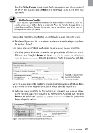 bouton Taille/Espace du groupe Redimensionnement et classement
et enﬁn sur Ajuster au contenu à la rubrique Taille de la liste qui
apparaît.

Modifier le nom d’un objet
Vous pouvez également modiﬁer le nom des objets du formulaire. Tous les
objets ont un nom déﬁni dans la propriété Nom de l’onglet Autres dans le
volet des propriétés. Access donne des noms par défaut que vous pouvez
changer dans cette propriété.

Vous allez maintenant affecter une infobulle à une zone de texte.
6 Double-cliquez sur la zone de texte du numéro de téléphone dans
la section Détail.
Les propriétés de l’objet s’affichent dans le volet des propriétés.
7 Vériﬁez que la liste de la feuille des propriétés affiche son nom.
Cliquez sur l’onglet Autres et tapez Saisie du numéro de téléphone
dans le format proposé dans la propriété Texte d’Infobulle. Validez.

Figure 6.74 : La déﬁnition
du texte de l’infobulle
d’une zone de texte

Le formulaire présente également une légende qui sera affichée dans
la barre de titre en mode Formulaire. Vous allez la modiﬁer :
8 Affichez les propriétés du formulaire en cliquant sur le carré placé
dans l’angle supérieur gauche du formulaire. Cliquez sur l’onglet
Format et saisissez Gestion du carnet d’adresses dans la propriété
Légende puis validez.

Figure 6.75 : La modiﬁcation de la légende du formulaire

6.5. Cas pratique

435

 