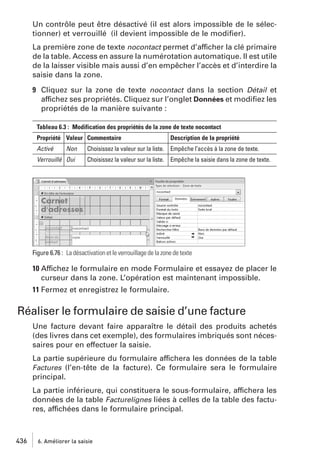 Un contrôle peut être désactivé (il est alors impossible de le sélectionner) et verrouillé (il devient impossible de le modiﬁer).
La première zone de texte nocontact permet d’afficher la clé primaire
de la table. Access en assure la numérotation automatique. Il est utile
de la laisser visible mais aussi d’en empêcher l’accès et d’interdire la
saisie dans la zone.
9 Cliquez sur la zone de texte nocontact dans la section Détail et
affichez ses propriétés. Cliquez sur l’onglet Données et modiﬁez les
propriétés de la manière suivante :
Tableau 6.3 : Modification des propriétés de la zone de texte nocontact
Propriété Valeur Commentaire
Activé

Non

Verrouillé Oui

Description de la propriété

Choisissez la valeur sur la liste. Empêche l’accès à la zone de texte.
Choisissez la valeur sur la liste. Empêche la saisie dans la zone de texte.

Figure 6.76 : La désactivation et le verrouillage de la zone de texte

10 Affichez le formulaire en mode Formulaire et essayez de placer le
curseur dans la zone. L’opération est maintenant impossible.
11 Fermez et enregistrez le formulaire.

Réaliser le formulaire de saisie d’une facture
Une facture devant faire apparaître le détail des produits achetés
(des livres dans cet exemple), des formulaires imbriqués sont nécessaires pour en effectuer la saisie.
La partie supérieure du formulaire affichera les données de la table
Factures (l’en-tête de la facture). Ce formulaire sera le formulaire
principal.
La partie inférieure, qui constituera le sous-formulaire, affichera les
données de la table Facturelignes liées à celles de la table des factures, affichées dans le formulaire principal.

436

6. Améliorer la saisie

 
