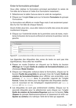 Créer le formulaire principal
Vous allez réaliser le formulaire principal permettant la saisie de
l’en-tête de la facture à l’aide d’un formulaire instantané :
1 Sélectionnez la table Factures dans le volet de navigation.
2 Cliquez sur l’onglet Créer puis sur le bouton Formulaire du groupe
Formulaires.
Le formulaire est affiché en mode Page mais il est seulement possible d’y lire l’en-tête de chaque facture.
Avant d’aller plus loin, vous aller réduire la taille des zones de saisie
inutilement longues.
3 Cliquez sur l’extrémité droite de la première zone de texte, maintenez le bouton de la souris enfoncé et ramenez le pointeur vers la
gauche.

Figure 6.77 : La consultation des en-têtes des factures dans le formulaire créé

Les légendes des étiquettes des zones de texte ne sont pas très
signiﬁcatives. Vous allez les modiﬁer.
4 Passez en mode Création en cliquant sur la ﬂèche du bouton
Affichage de l’onglet Outils de création de formulaire/Création puis
choisissez Mode Création.
5 Cliquez sur l’étiquette nofacture dans le formulaire, cliquez sur le
bouton Feuille des propriétés du groupe Créer de l’onglet Outils de
création de formulaire/Création pour afficher ses propriétés, puis
saisissez N° de facture dans la propriété Légende de l’onglet
Format. Faites de même pour les légendes des étiquettes datefacture et nocontact en les remplaçant respectivement par Date de
facture et Nom du client.
6 Les étiquettes ne sont pas entièrement visibles. Cliquez sur la
seconde étiquette pour la sélectionner puis cliquez sur l’onglet
Outils de création de formulaire/Organiser puis sur le bouton Taille
/Espace du groupe Redimensionnement et classement et enﬁn sur
Ajuster au contenu à la rubrique Taille de la liste qui apparaît.

6.5. Cas pratique

437

 