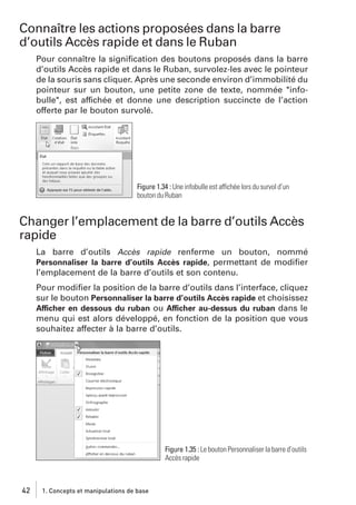 Connaître les actions proposées dans la barre
d’outils Accès rapide et dans le Ruban
Pour connaître la signiﬁcation des boutons proposés dans la barre
d’outils Accès rapide et dans le Ruban, survolez-les avec le pointeur
de la souris sans cliquer. Après une seconde environ d’immobilité du
pointeur sur un bouton, une petite zone de texte, nommée "infobulle", est affichée et donne une description succincte de l’action
offerte par le bouton survolé.

Figure 1.34 : Une infobulle est affichée lors du survol d’un
bouton du Ruban

Changer l’emplacement de la barre d’outils Accès
rapide
La barre d’outils Accès rapide renferme un bouton, nommé
Personnaliser la barre d’outils Accès rapide, permettant de modiﬁer
l’emplacement de la barre d’outils et son contenu.
Pour modiﬁer la position de la barre d’outils dans l’interface, cliquez
sur le bouton Personnaliser la barre d’outils Accès rapide et choisissez
Afficher en dessous du ruban ou Afficher au-dessus du ruban dans le
menu qui est alors développé, en fonction de la position que vous
souhaitez affecter à la barre d’outils.

Figure 1.35 : Le bouton Personnaliser la barre d’outils
Accès rapide

42

1. Concepts et manipulations de base

 