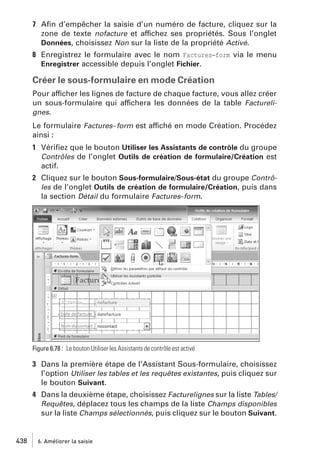 7 Aﬁn d’empêcher la saisie d’un numéro de facture, cliquez sur la
zone de texte nofacture et affichez ses propriétés. Sous l’onglet
Données, choisissez Non sur la liste de la propriété Activé.
8 Enregistrez le formulaire avec le nom Factures−form via le menu
Enregistrer accessible depuis l’onglet Fichier.

Créer le sous-formulaire en mode Création
Pour afficher les lignes de facture de chaque facture, vous allez créer
un sous-formulaire qui affichera les données de la table Facturelignes.
Le formulaire Factures-form est affiché en mode Création. Procédez
ainsi :
1 Vériﬁez que le bouton Utiliser les Assistants de contrôle du groupe
Contrôles de l’onglet Outils de création de formulaire/Création est
actif.
2 Cliquez sur le bouton Sous-formulaire/Sous-état du groupe Contrôles de l’onglet Outils de création de formulaire/Création, puis dans
la section Détail du formulaire Factures−form.

Figure 6.78 : Le bouton Utiliser les Assistants de contrôle est activé

3 Dans la première étape de l’Assistant Sous-formulaire, choisissez
l’option Utiliser les tables et les requêtes existantes, puis cliquez sur
le bouton Suivant.
4 Dans la deuxième étape, choisissez Facturelignes sur la liste Tables/
Requêtes, déplacez tous les champs de la liste Champs disponibles
sur la liste Champs sélectionnés, puis cliquez sur le bouton Suivant.

438

6. Améliorer la saisie

 