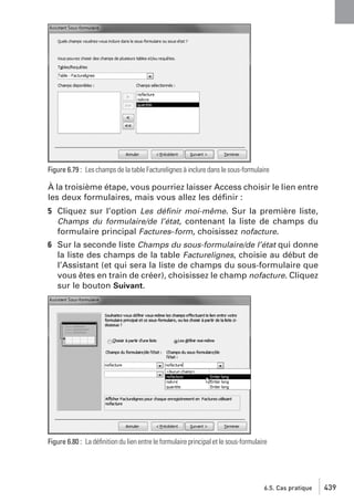 Figure 6.79 : Les champs de la table Facturelignes à inclure dans le sous-formulaire

À la troisième étape, vous pourriez laisser Access choisir le lien entre
les deux formulaires, mais vous allez les déﬁnir :
5 Cliquez sur l’option Les déﬁnir moi-même. Sur la première liste,
Champs du formulaire/de l’état, contenant la liste de champs du
formulaire principal Factures−form, choisissez nofacture.
6 Sur la seconde liste Champs du sous-formulaire/de l’état qui donne
la liste des champs de la table Facturelignes, choisie au début de
l’Assistant (et qui sera la liste de champs du sous-formulaire que
vous êtes en train de créer), choisissez le champ nofacture. Cliquez
sur le bouton Suivant.

Figure 6.80 : La déﬁnition du lien entre le formulaire principal et le sous-formulaire

6.5. Cas pratique

439

 
