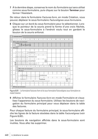 7 À la dernière étape, conservez le nom du formulaire qui sera utilisé
comme sous-formulaire, puis cliquez sur le bouton Terminer pour
fermer l’Assistant.
De retour dans le formulaire Factures-form, en mode Création, vous
pouvez déplacer le sous-formulaire Facturelignes sous-formulaire.
8 Cliquez sur un bord du sous-formulaire pour le sélectionner. Lorsque le pointeur de la souris prend la forme d’une croix ﬂéchée,
glissez le sous-formulaire à l’endroit voulu tout en gardant le
bouton de la souris enfoncé.

Figure 6.81 : Le formulaire Factures-form et le sous-formulaire Facturelignes sous-formulaire en
mode Création

9 Affichez le formulaire Factures-form en mode Formulaire et visualisez l’apparence du sous-formulaire. Utilisez les boutons de navigation du formulaire principal pour vous déplacer dans la table
des factures.
Pour chaque facture du formulaire principal, le sous-formulaire affiche les lignes de la facture stockées dans la table Facturelignes (voir
Figure 6.82).
Les boutons de navigation affichés dans le sous-formulaire sont
inutiles. Vous allez les supprimer.

440

6. Améliorer la saisie

 