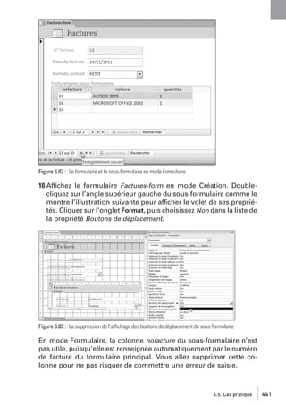 Figure 6.82 : Le formulaire et le sous-formulaire en mode Formulaire

10 Affichez le formulaire Factures-form en mode Création. Doublecliquez sur l’angle supérieur gauche du sous-formulaire comme le
montre l’illustration suivante pour afficher le volet de ses propriétés. Cliquez sur l’onglet Format, puis choisissez Non dans la liste de
la propriété Boutons de déplacement.

Figure 6.83 : La suppression de l’affichage des boutons de déplacement du sous-formulaire

En mode Formulaire, la colonne nofacture du sous-formulaire n’est
pas utile, puisqu’elle est renseignée automatiquement par le numéro
de facture du formulaire principal. Vous allez supprimer cette colonne pour ne pas risquer de commettre une erreur de saisie.

6.5. Cas pratique

441

 