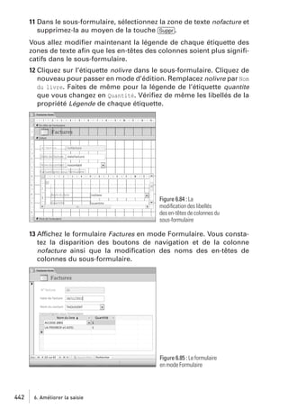 11 Dans le sous-formulaire, sélectionnez la zone de texte nofacture et
supprimez-la au moyen de la touche [Suppr].
Vous allez modiﬁer maintenant la légende de chaque étiquette des
zones de texte aﬁn que les en-têtes des colonnes soient plus signiﬁcatifs dans le sous-formulaire.
12 Cliquez sur l’étiquette nolivre dans le sous-formulaire. Cliquez de
nouveau pour passer en mode d’édition. Remplacez nolivre par Nom
du livre. Faites de même pour la légende de l’étiquette quantite
que vous changez en Quantité. Vériﬁez de même les libellés de la
propriété Légende de chaque étiquette.

Figure 6.84 : La
modiﬁcation des libellés
des en-têtes de colonnes du
sous-formulaire

13 Affichez le formulaire Factures en mode Formulaire. Vous constatez la disparition des boutons de navigation et de la colonne
nofacture ainsi que la modiﬁcation des noms des en-têtes de
colonnes du sous-formulaire.

Figure 6.85 : Le formulaire
en mode Formulaire

442

6. Améliorer la saisie

 