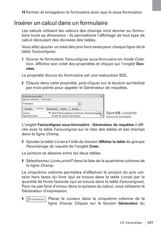 14 Fermez et enregistrez le formulaire ainsi que le sous-formulaire.

Insérer un calcul dans un formulaire
Les calculs utilisant les valeurs des champs vont donner au formulaire toute sa dimension : ils permettront l’affichage de tout type de
calcul découlant des données des tables.
Vous allez ajouter un total des prix hors taxes pour chaque ligne de la
table Facturelignes.
1 Ouvrez le formulaire Facturelignes sous-formulaire en mode Création. Affichez son volet des propriétés et cliquez sur l’onglet Données.
La propriété Source du formulaire est une instruction SQL.
2 Cliquez dans cette propriété, puis cliquez sur le bouton symbolisé
par trois points pour appeler le Générateur de requêtes.

Figure 6.86 : La propriété
Source du formulaire

L’onglet Facturelignes sous-formulaire : Générateur de requêtes s’affiche avec la table Facturelignes sur la liste des tables et ses champs
dans la ligne Champ.
3 Ajoutez la table Livres à l’aide du bouton Afficher la table du groupe
Paramétrage de requête de l’onglet Créer.
La jointure se dessine entre les deux tables.
4 Sélectionnez Livres.prixHT dans la liste de la quatrième colonne de
la ligne Champ.
La cinquième colonne permettra d’effectuer le produit du prix unitaire hors taxes du livre (qui se trouve dans la table Livres) par la
quantité de livres facturée (qui se trouve dans la table Facturelignes).
Pour ne pas faire d’erreur dans la syntaxe du calcul, vous utiliserez le
Générateur d’expression.
5

Placez le curseur dans la cinquième colonne de la
ligne Champ. Cliquez sur le bouton Générateur du

6.5. Cas pratique

443

 