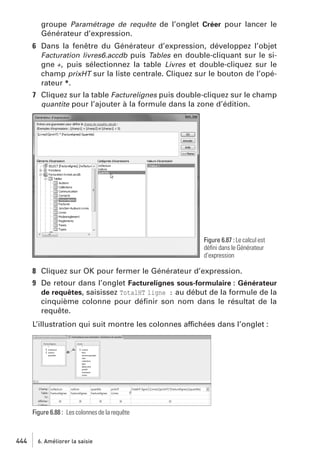 groupe Paramétrage de requête de l’onglet Créer pour lancer le
Générateur d’expression.
6 Dans la fenêtre du Générateur d’expression, développez l’objet
Facturation livres6.accdb puis Tables en double-cliquant sur le signe +, puis sélectionnez la table Livres et double-cliquez sur le
champ prixHT sur la liste centrale. Cliquez sur le bouton de l’opérateur *.
7 Cliquez sur la table Facturelignes puis double-cliquez sur le champ
quantite pour l’ajouter à la formule dans la zone d’édition.

Figure 6.87 : Le calcul est
déﬁni dans le Générateur
d’expression

8 Cliquez sur OK pour fermer le Générateur d’expression.
9 De retour dans l’onglet Facturelignes sous-formulaire : Générateur
de requêtes, saisissez TotalHT ligne : au début de la formule de la
cinquième colonne pour déﬁnir son nom dans le résultat de la
requête.
L’illustration qui suit montre les colonnes affichées dans l’onglet :

Figure 6.88 : Les colonnes de la requête

444

6. Améliorer la saisie

 
