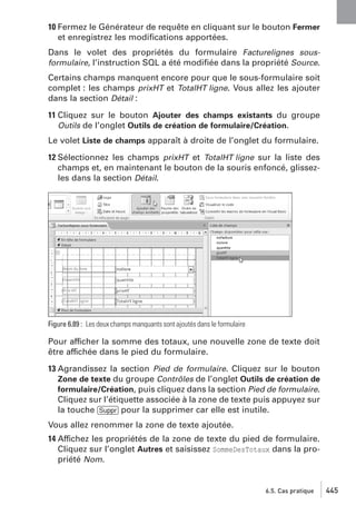 10 Fermez le Générateur de requête en cliquant sur le bouton Fermer
et enregistrez les modiﬁcations apportées.
Dans le volet des propriétés du formulaire Facturelignes sousformulaire, l’instruction SQL a été modiﬁée dans la propriété Source.
Certains champs manquent encore pour que le sous-formulaire soit
complet : les champs prixHT et TotalHT ligne. Vous allez les ajouter
dans la section Détail :
11 Cliquez sur le bouton Ajouter des champs existants du groupe
Outils de l’onglet Outils de création de formulaire/Création.
Le volet Liste de champs apparaît à droite de l’onglet du formulaire.
12 Sélectionnez les champs prixHT et TotalHT ligne sur la liste des
champs et, en maintenant le bouton de la souris enfoncé, glissezles dans la section Détail.

Figure 6.89 : Les deux champs manquants sont ajoutés dans le formulaire

Pour afficher la somme des totaux, une nouvelle zone de texte doit
être affichée dans le pied du formulaire.
13 Agrandissez la section Pied de formulaire. Cliquez sur le bouton
Zone de texte du groupe Contrôles de l’onglet Outils de création de
formulaire/Création, puis cliquez dans la section Pied de formulaire.
Cliquez sur l’étiquette associée à la zone de texte puis appuyez sur
la touche [Suppr] pour la supprimer car elle est inutile.
Vous allez renommer la zone de texte ajoutée.
14 Affichez les propriétés de la zone de texte du pied de formulaire.
Cliquez sur l’onglet Autres et saisissez SommeDesTotaux dans la propriété Nom.

6.5. Cas pratique

445

 