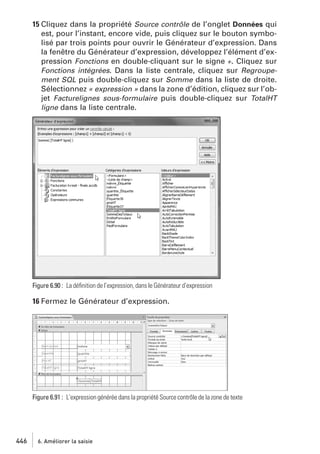 15 Cliquez dans la propriété Source contrôle de l’onglet Données qui
est, pour l’instant, encore vide, puis cliquez sur le bouton symbolisé par trois points pour ouvrir le Générateur d’expression. Dans
la fenêtre du Générateur d’expression, développez l’élément d’expression Fonctions en double-cliquant sur le signe +. Cliquez sur
Fonctions intégrées. Dans la liste centrale, cliquez sur Regroupement SQL puis double-cliquez sur Somme dans la liste de droite.
Sélectionnez « expression » dans la zone d’édition, cliquez sur l’objet Facturelignes sous-formulaire puis double-cliquez sur TotalHT
ligne dans la liste centrale.

Figure 6.90 : La déﬁnition de l’expression, dans le Générateur d’expression

16 Fermez le Générateur d’expression.

Figure 6.91 : L’expression générée dans la propriété Source contrôle de la zone de texte

446

6. Améliorer la saisie

 