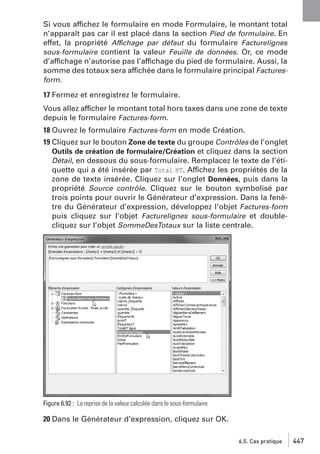 Si vous affichez le formulaire en mode Formulaire, le montant total
n’apparaît pas car il est placé dans la section Pied de formulaire. En
effet, la propriété Affichage par défaut du formulaire Facturelignes
sous-formulaire contient la valeur Feuille de données. Or, ce mode
d’affichage n’autorise pas l’affichage du pied de formulaire. Aussi, la
somme des totaux sera affichée dans le formulaire principal Facturesform.
17 Fermez et enregistrez le formulaire.
Vous allez afficher le montant total hors taxes dans une zone de texte
depuis le formulaire Factures-form.
18 Ouvrez le formulaire Factures-form en mode Création.
19 Cliquez sur le bouton Zone de texte du groupe Contrôles de l’onglet
Outils de création de formulaire/Création et cliquez dans la section
Détail, en dessous du sous-formulaire. Remplacez le texte de l’étiquette qui a été insérée par Total HT. Affichez les propriétés de la
zone de texte insérée. Cliquez sur l’onglet Données, puis dans la
propriété Source contrôle. Cliquez sur le bouton symbolisé par
trois points pour ouvrir le Générateur d’expression. Dans la fenêtre du Générateur d’expression, développez l’objet Factures-form
puis cliquez sur l’objet Facturelignes sous-formulaire et doublecliquez sur l’objet SommeDesTotaux sur la liste centrale.

Figure 6.92 : La reprise de la valeur calculée dans le sous-formulaire

20 Dans le Générateur d’expression, cliquez sur OK.
6.5. Cas pratique

447

 