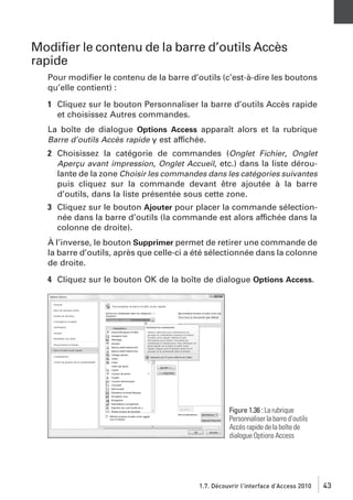 Modiﬁer le contenu de la barre d’outils Accès
rapide
Pour modiﬁer le contenu de la barre d’outils (c’est-à-dire les boutons
qu’elle contient) :
1 Cliquez sur le bouton Personnaliser la barre d’outils Accès rapide
et choisissez Autres commandes.
La boîte de dialogue Options Access apparaît alors et la rubrique
Barre d’outils Accès rapide y est affichée.
2 Choisissez la catégorie de commandes (Onglet Fichier, Onglet
Aperçu avant impression, Onglet Accueil, etc.) dans la liste déroulante de la zone Choisir les commandes dans les catégories suivantes
puis cliquez sur la commande devant être ajoutée à la barre
d’outils, dans la liste présentée sous cette zone.
3 Cliquez sur le bouton Ajouter pour placer la commande sélectionnée dans la barre d’outils (la commande est alors affichée dans la
colonne de droite).
À l’inverse, le bouton Supprimer permet de retirer une commande de
la barre d’outils, après que celle-ci a été sélectionnée dans la colonne
de droite.
4 Cliquez sur le bouton OK de la boîte de dialogue Options Access.

Figure 1.36 : La rubrique
Personnaliser la barre d’outils
Accès rapide de la boîte de
dialogue Options Access

1.7. Découvrir l’interface d’Access 2010

43

 