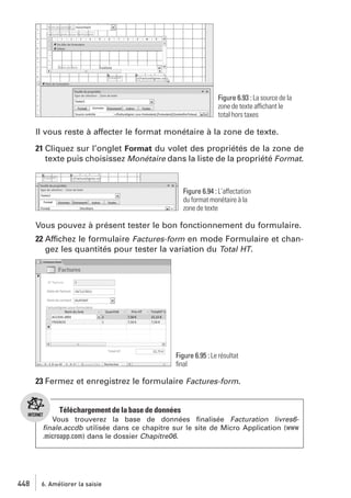 Figure 6.93 : La source de la
zone de texte affichant le
total hors taxes

Il vous reste à affecter le format monétaire à la zone de texte.
21 Cliquez sur l’onglet Format du volet des propriétés de la zone de
texte puis choisissez Monétaire dans la liste de la propriété Format.

Figure 6.94 : L’affectation
du format monétaire à la
zone de texte

Vous pouvez à présent tester le bon fonctionnement du formulaire.
22 Affichez le formulaire Factures-form en mode Formulaire et changez les quantités pour tester la variation du Total HT.

Figure 6.95 : Le résultat
ﬁnal

23 Fermez et enregistrez le formulaire Factures-form.

Téléchargement de la base de données
Vous trouverez la base de données ﬁnalisée Facturation livres6ﬁnale.accdb utilisée dans ce chapitre sur le site de Micro Application (www
.microapp.com) dans le dossier Chapitre06.

448

6. Améliorer la saisie

 