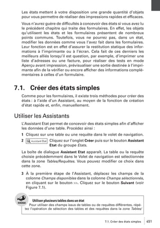 Les états mettent à votre disposition une grande quantité d’objets
pour vous permettre de réaliser des impressions rapides et efficaces.
Vous n’aurez guère de difficultés à concevoir des états si vous avez lu
le précédent chapitre qui traite des formulaires. En effet, les objets
qu’utilisent les états et les formulaires présentent de nombreux
points communs. Toutefois, vous ne pourrez pas, dans un état,
modiﬁer les données comme vous l’avez fait dans les formulaires.
Leur fonction est en effet d’assurer la restitution statique des informations à l’imprimante ou à l’écran. Cela fait de ces derniers les
meilleurs alliés lorsqu’il est question, par exemple, d’imprimer une
liste d’adresses ou une facture, pour réaliser des tests en mode
Aperçu avant impression, prévisualiser une sortie destinée à l’imprimante aﬁn de la vériﬁer ou encore afficher des informations complémentaires à celles d’un formulaire.

7.1. Créer des états simples
Comme pour les formulaires, il existe trois méthodes pour créer des
états : à l’aide d’un Assistant, au moyen de la fonction de création
d’état rapide et, enﬁn, manuellement.

Utiliser les Assistants
L’Assistant Etat permet de concevoir des états simples aﬁn d’afficher
les données d’une table. Procédez ainsi :
1 Cliquez sur une table ou une requête dans le volet de navigation.
2

Cliquez sur l’onglet Créer puis sur le bouton Assistant
Etat du groupe Etats.

La boîte de dialogue Assistant Etat apparaît. La table ou la requête
choisie précédemment dans le Volet de navigation est sélectionnée
dans la zone Tables/Requêtes. Vous pouvez modiﬁer ce choix dans
cette zone.
3 À la première étape de l’Assistant, déplacez les champs de la
colonne Champs disponibles dans la colonne Champs sélectionnés,
en cliquant sur le bouton >>. Cliquez sur le bouton Suivant (voir
Figure 7.1).

Utiliser plusieurs tables dans un état
Pour utiliser des champs issus de tables ou de requêtes différentes, répétez l’opération de sélection des tables et des requêtes dans la zone Tables/

7.1. Créer des états simples

451

 