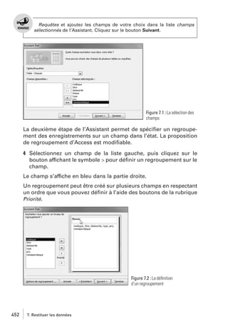 Requêtes et ajoutez les champs de votre choix dans la liste champs
sélectionnés de l’Assistant. Cliquez sur le bouton Suivant.

Figure 7.1 : La sélection des
champs

La deuxième étape de l’Assistant permet de spéciﬁer un regroupement des enregistrements sur un champ dans l’état. La proposition
de regroupement d’Access est modiﬁable.
4 Sélectionnez un champ de la liste gauche, puis cliquez sur le
bouton affichant le symbole > pour déﬁnir un regroupement sur le
champ.
Le champ s’affiche en bleu dans la partie droite.
Un regroupement peut être créé sur plusieurs champs en respectant
un ordre que vous pouvez déﬁnir à l’aide des boutons de la rubrique
Priorité.

Figure 7.2 : La déﬁnition
d’un regroupement

452

7. Restituer les données

 