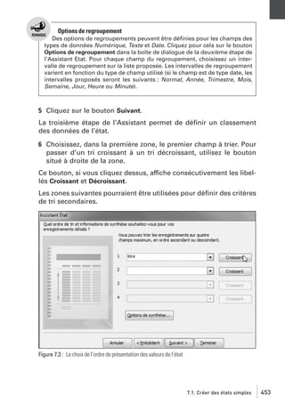 Options de regroupement
Des options de regroupements peuvent être déﬁnies pour les champs des
types de données Numérique, Texte et Date. Cliquez pour cela sur le bouton
Options de regroupement dans la boîte de dialogue de la deuxième étape de
l’Assistant Etat. Pour chaque champ du regroupement, choisissez un intervalle de regroupement sur la liste proposée. Les intervalles de regroupement
varient en fonction du type de champ utilisé (si le champ est de type date, les
intervalles proposés seront les suivants : Normal, Année, Trimestre, Mois,
Semaine, Jour, Heure ou Minute).

5 Cliquez sur le bouton Suivant.
La troisième étape de l’Assistant permet de déﬁnir un classement
des données de l’état.
6 Choisissez, dans la première zone, le premier champ à trier. Pour
passer d’un tri croissant à un tri décroissant, utilisez le bouton
situé à droite de la zone.
Ce bouton, si vous cliquez dessus, affiche consécutivement les libellés Croissant et Décroissant.
Les zones suivantes pourraient être utilisées pour déﬁnir des critères
de tri secondaires.

Figure 7.3 : Le choix de l’ordre de présentation des valeurs de l’état

7.1. Créer des états simples

453

 