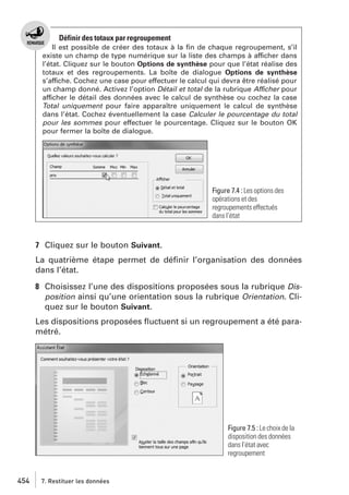Définir des totaux par regroupement
Il est possible de créer des totaux à la ﬁn de chaque regroupement, s’il
existe un champ de type numérique sur la liste des champs à afficher dans
l’état. Cliquez sur le bouton Options de synthèse pour que l’état réalise des
totaux et des regroupements. La boîte de dialogue Options de synthèse
s’affiche. Cochez une case pour effectuer le calcul qui devra être réalisé pour
un champ donné. Activez l’option Détail et total de la rubrique Afficher pour
afficher le détail des données avec le calcul de synthèse ou cochez la case
Total uniquement pour faire apparaître uniquement le calcul de synthèse
dans l’état. Cochez éventuellement la case Calculer le pourcentage du total
pour les sommes pour effectuer le pourcentage. Cliquez sur le bouton OK
pour fermer la boîte de dialogue.

Figure 7.4 : Les options des
opérations et des
regroupements effectués
dans l’état

7 Cliquez sur le bouton Suivant.
La quatrième étape permet de déﬁnir l’organisation des données
dans l’état.
8 Choisissez l’une des dispositions proposées sous la rubrique Disposition ainsi qu’une orientation sous la rubrique Orientation. Cliquez sur le bouton Suivant.
Les dispositions proposées ﬂuctuent si un regroupement a été paramétré.

Figure 7.5 : Le choix de la
disposition des données
dans l’état avec
regroupement

454

7. Restituer les données

 