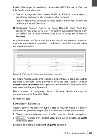 La dernière étape de l’Assistant permet de déﬁnir l’action à effectuer
à la ﬁn de son exécution :
l’option Aperçu de l’état permet d’afficher l’état en mode Aperçu
avant impression aﬁn d’y visualiser des données ;
l’option Modiﬁer la structure de l’état permet d’afficher la structure
de l’état en mode Création.
10 Choisissez l’option Aperçu de l’état. Dans la zone Quel titre
souhaitez-vous pour votre état ?, modiﬁez éventuellement le nom
par défaut de la table utilisée dans l’état. Cliquez sur le bouton
Terminer.
À la fermeture de l’Assistant, l’état est automatiquement ouvert en
mode Aperçu avant impression. L’utilisateur peut dès lors visualiser
un enregistrement.

Figure 7.6 : L’affichage de l’état en mode Aperçu avant impression

Le mode Aperçu avant impression est identique à celui des autres
logiciels Microsoft. Vous pouvez y effectuer des zooms. L’onglet
Aperçu avant impression vous permet de visualiser l’état dans différents modes d’agrandissement.
Dans le volet de navigation, l’état créé avec l’Assistant apparaît
maintenant sur la liste des états.
11 Fermez l’état.

L’Assistant Etiquette
Access permet de créer un type d’état particulier, dédié à l’édition
d’étiquettes générées depuis les données de la base de données.
1 Cliquez sur une table ou une requête dans le volet de navigation.
2

Cliquez sur l’onglet Créer puis sur le bouton Etiquette
du groupe Etats.

La boîte de dialogue Assistant Etiquette apparaît.

7.1. Créer des états simples

455

 