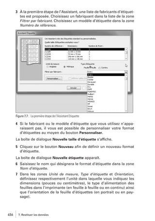 3 À la première étape de l’Assistant, une liste de fabricants d’étiquettes est proposée. Choisissez un fabriquant dans la liste de la zone
Filtrer par fabricant. Choisissez un modèle d’étiquette dans la zone
Numéro de référence.

Figure 7.7 : La première étape de l’Assistant Etiquette

4 Si le fabricant ou le modèle d’étiquette que vous utilisez n’apparaissent pas, il vous est possible de personnaliser votre format
d’étiquettes au moyen du bouton Personnaliser.
La boîte de dialogue Nouvelle taille d’étiquette s’affiche.
5 Cliquez sur le bouton Nouveau aﬁn de déﬁnir un nouveau format
d’étiquette.
La boîte de dialogue Nouvelle étiquette apparaît.
6 Saisissez le nom qui désignera le format d’étiquette dans la zone
Nom d’étiquette.
7 Dans les zones Unité de mesure, Type d’étiquette et Orientation,
déﬁnissez respectivement l’unité dans laquelle vous indiquez les
dimensions (pouces ou centimètres), le type d’alimentation des
feuilles dans l’imprimante (en feuille à feuille ou en continu) ainsi
que l’orientation de la feuille d’étiquettes (en portrait ou en paysage).

456

7. Restituer les données

 