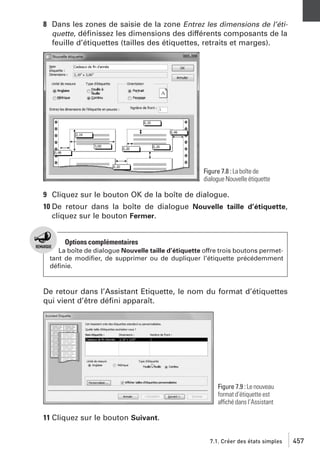 8 Dans les zones de saisie de la zone Entrez les dimensions de l’étiquette, déﬁnissez les dimensions des différents composants de la
feuille d’étiquettes (tailles des étiquettes, retraits et marges).

Figure 7.8 : La boîte de
dialogue Nouvelle étiquette

9 Cliquez sur le bouton OK de la boîte de dialogue.
10 De retour dans la boîte de dialogue Nouvelle taille d’étiquette,
cliquez sur le bouton Fermer.

Options complémentaires
La boîte de dialogue Nouvelle taille d’étiquette offre trois boutons permettant de modiﬁer, de supprimer ou de dupliquer l’étiquette précédemment
déﬁnie.

De retour dans l’Assistant Etiquette, le nom du format d’étiquettes
qui vient d’être déﬁni apparaît.

Figure 7.9 : Le nouveau
format d’étiquette est
affiché dans l’Assistant

11 Cliquez sur le bouton Suivant.
7.1. Créer des états simples

457

 